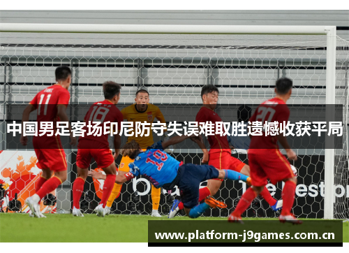 中国男足客场印尼防守失误难取胜遗憾收获平局 中国男足客场印尼防守失误难取胜遗憾收获平局