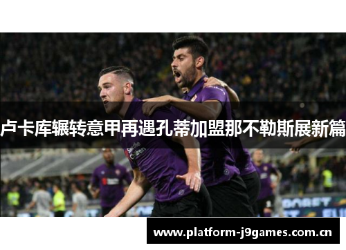 卢卡库辗转意甲再遇孔蒂加盟那不勒斯展新篇 卢卡库辗转意甲再遇孔蒂加盟那不勒斯展新篇