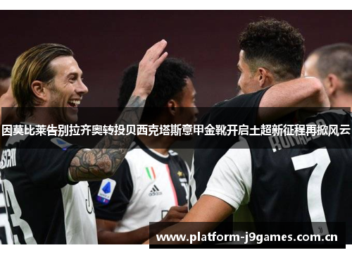 因莫比莱告别拉齐奥转投贝西克塔斯意甲金靴开启土超新征程再掀风云 因莫比莱告别拉齐奥转投贝西克塔斯意甲金靴开启土超新征程再掀风云